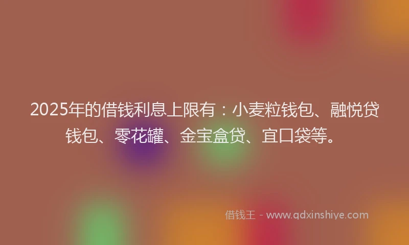 2025年的借钱利息上限有：小麦粒钱包、融悦贷钱包、零花罐、金宝盒贷、宜口袋等。