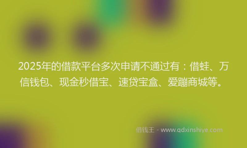 2025年的借款平台多次申请不通过有：借蛙、万信钱包、现金秒借宝、速贷宝盒、爱蹦商城等。