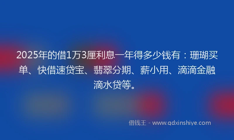 2025年的借1万3厘利息一年得多少钱有：珊瑚买单、快借速贷宝、翡翠分期、薪小用、滴滴金融滴水贷等。