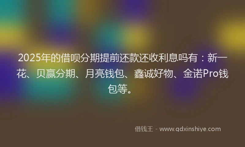 2025年的借呗分期提前还款还收利息吗有：新一花、贝赢分期、月亮钱包、鑫诚好物、金诺Pro钱包等。