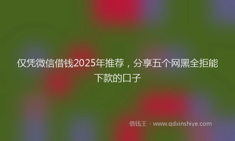 仅凭微信借钱2025年推荐，分享五个网黑全拒能下款的口子