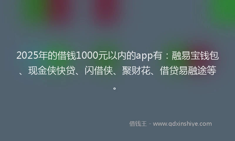 2025年的借钱1000元以内的app有：融易宝钱包、现金侠快贷、闪借侠、聚财花、借贷易融途等。