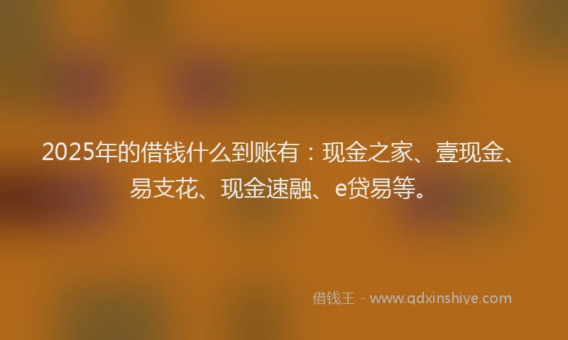2025年的借钱什么到账有：现金之家、壹现金、易支花、现金速融、e贷易等。