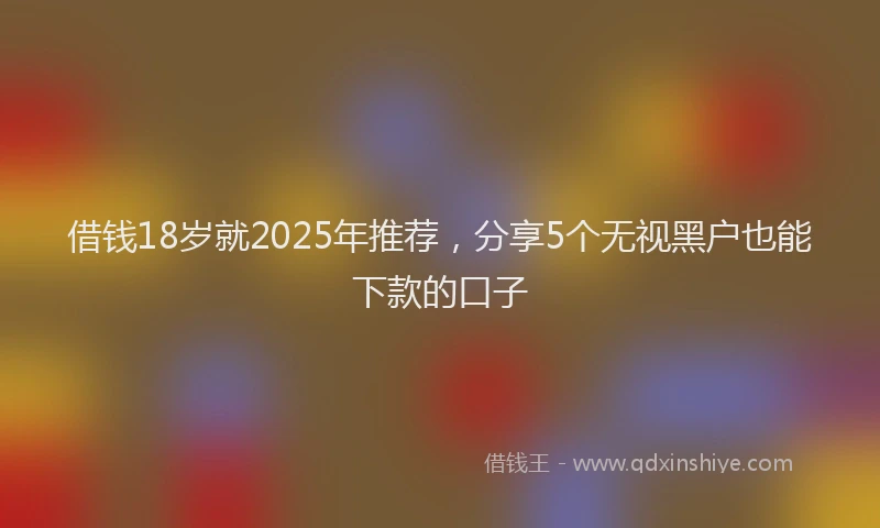 借钱18岁就2025年推荐，分享5个无视黑户也能下款的口子