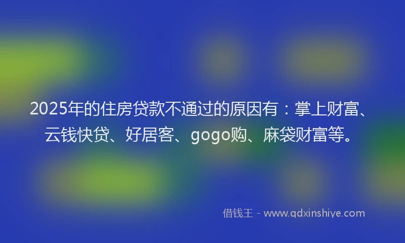 2025年的住房贷款不通过的原因有：掌上财富、云钱快贷、好居客、gogo购、麻袋财富等。