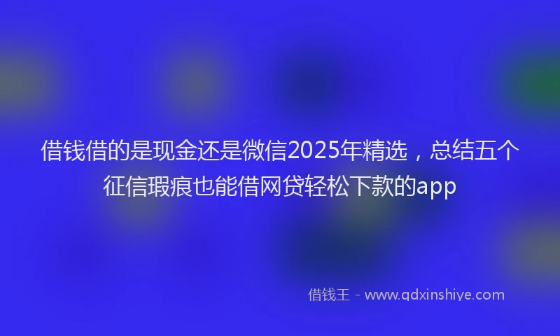 借钱借的是现金还是微信2025年精选，总结五个征信瑕疵也能借网贷轻松下款的app