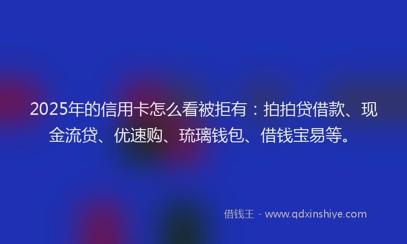 2025年的信用卡怎么看被拒有：拍拍贷借款、现金流贷、优速购、琉璃钱包、借钱宝易等。
