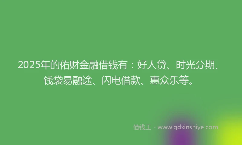 2025年的佑财金融借钱有：好人贷、时光分期、钱袋易融途、闪电借款、惠众乐等。