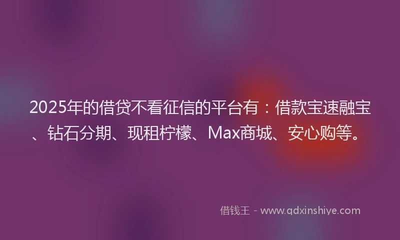 2025年的借贷不看征信的平台有：借款宝速融宝、钻石分期、现租柠檬、Max商城、安心购等。