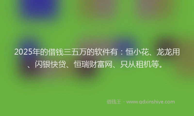 2025年的借钱三五万的软件有：恒小花、龙龙用、闪银快贷、恒瑞财富网、只从租机等。
