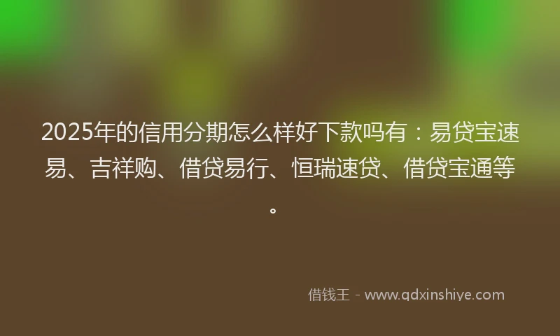 2025年的信用分期怎么样好下款吗有：易贷宝速易、吉祥购、借贷易行、恒瑞速贷、借贷宝通等。