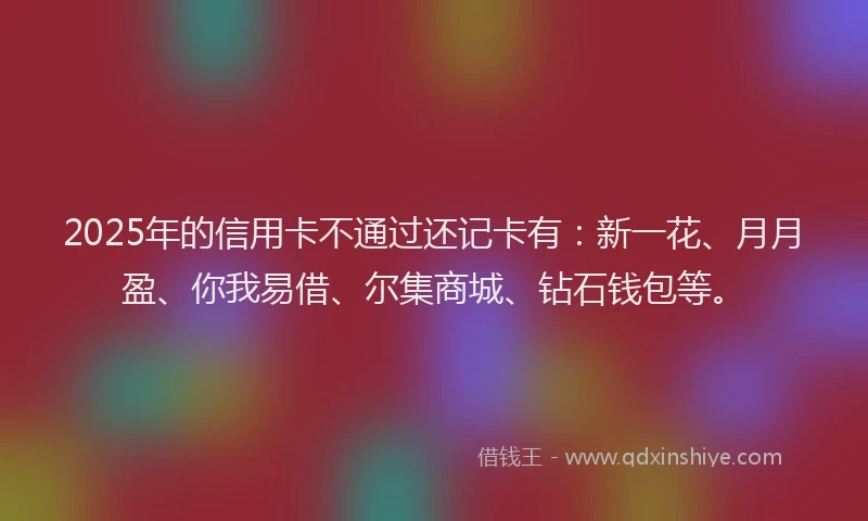 2025年的信用卡不通过还记卡有：新一花、月月盈、你我易借、尔集商城、钻石钱包等。