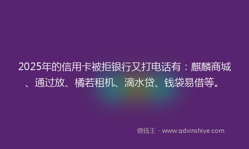 2025年的信用卡被拒银行又打电话有：麒麟商城、通过放、橘若租机、滴水贷、钱袋易借等。
