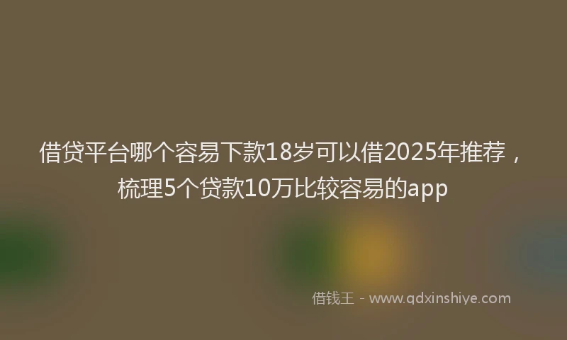 借贷平台哪个容易下款18岁可以借2025年推荐，梳理5个贷款10万比较容易的app