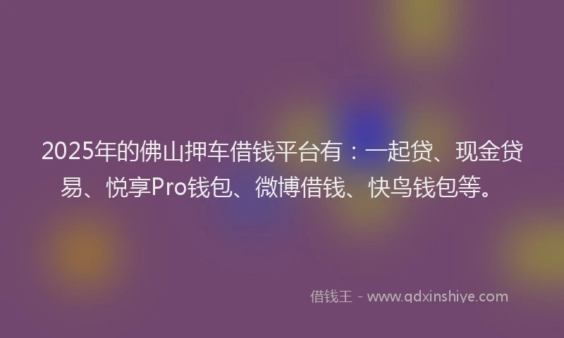 2025年的佛山押车借钱平台有：一起贷、现金贷易、悦享Pro钱包、微博借钱、快鸟钱包等。