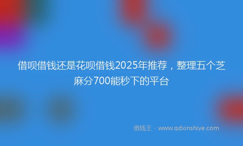 借呗借钱还是花呗借钱2025年推荐，整理五个芝麻分700能秒下的平台