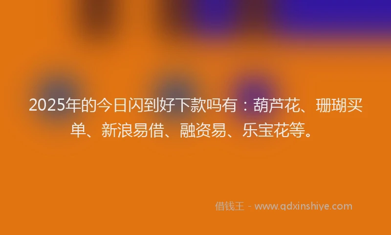 2025年的今日闪到好下款吗有：葫芦花、珊瑚买单、新浪易借、融资易、乐宝花等。