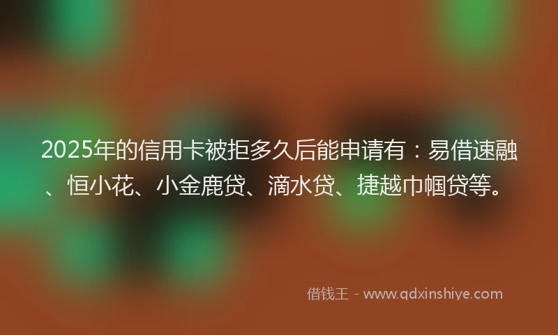 2025年的信用卡被拒多久后能申请有：易借速融、恒小花、小金鹿贷、滴水贷、捷越巾帼贷等。