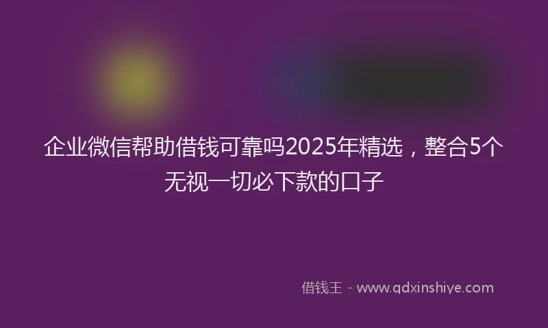 企业微信帮助借钱可靠吗2025年精选，整合5个无视一切必下款的口子