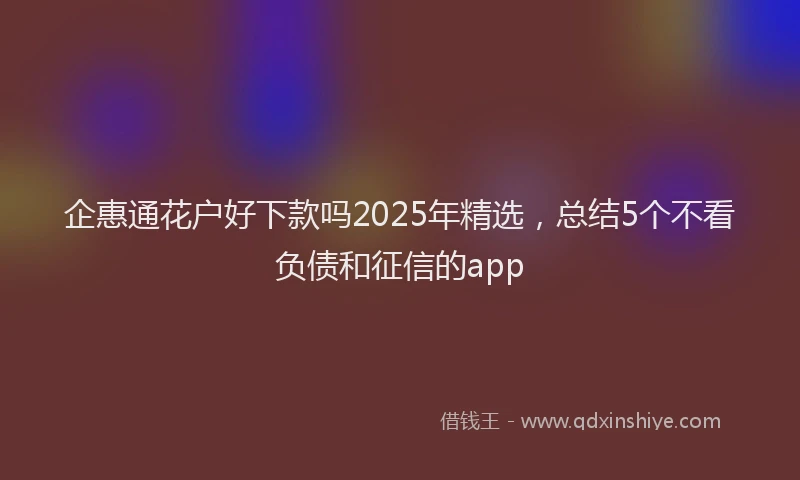 企惠通花户好下款吗2025年精选，总结5个不看负债和征信的app