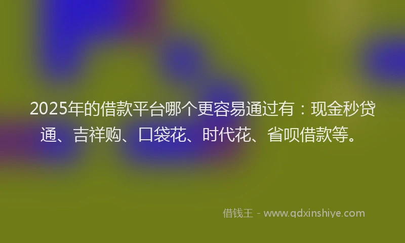 2025年的借款平台哪个更容易通过有：现金秒贷通、吉祥购、口袋花、时代花、省呗借款等。