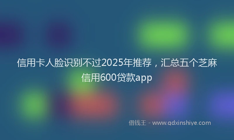 信用卡人脸识别不过2025年推荐，汇总五个芝麻信用600贷款app