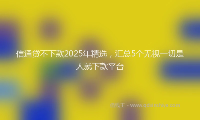 信通贷不下款2025年精选，汇总5个无视一切是人就下款平台