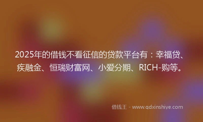 2025年的借钱不看征信的贷款平台有：幸福贷、疾融金、恒瑞财富网、小爱分期、RICH-购等。