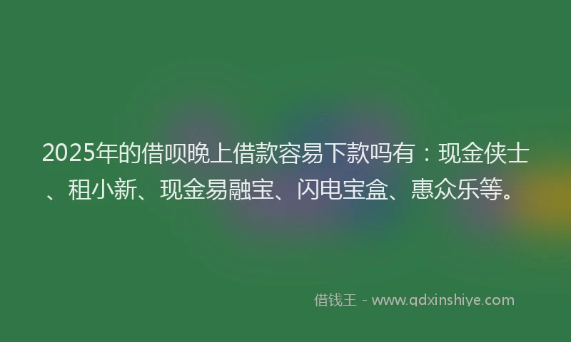2025年的借呗晚上借款容易下款吗有：现金侠士、租小新、现金易融宝、闪电宝盒、惠众乐等。