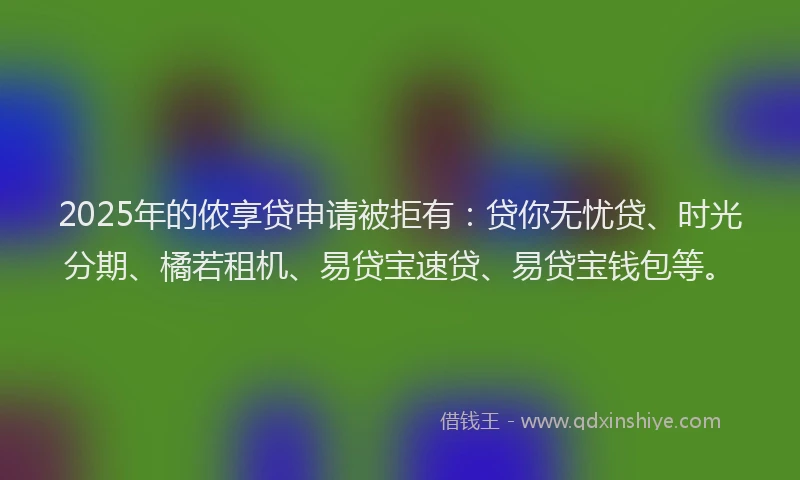 2025年的侬享贷申请被拒有：贷你无忧贷、时光分期、橘若租机、易贷宝速贷、易贷宝钱包等。