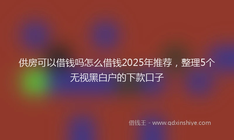 供房可以借钱吗怎么借钱2025年推荐，整理5个无视黑白户的下款口子