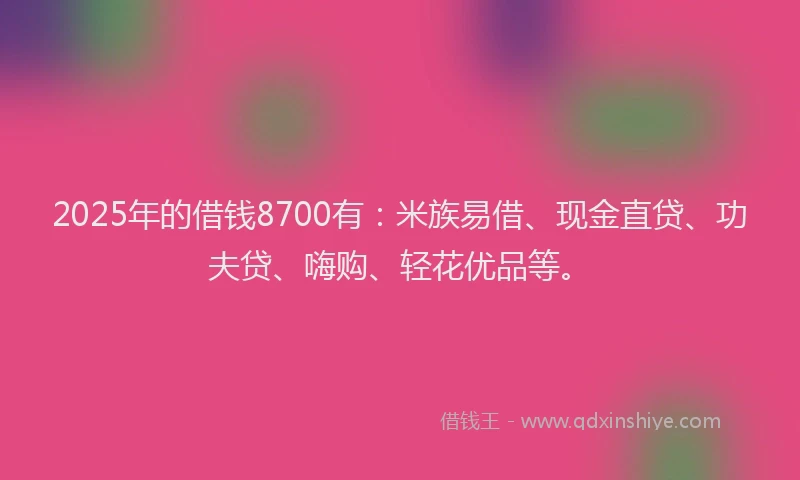 2025年的借钱8700有：米族易借、现金直贷、功夫贷、嗨购、轻花优品等。