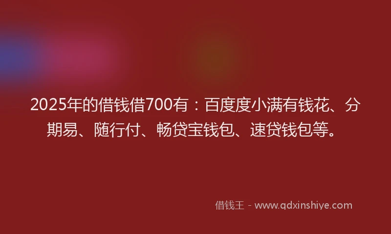 2025年的借钱借700有：百度度小满有钱花、分期易、随行付、畅贷宝钱包、速贷钱包等。