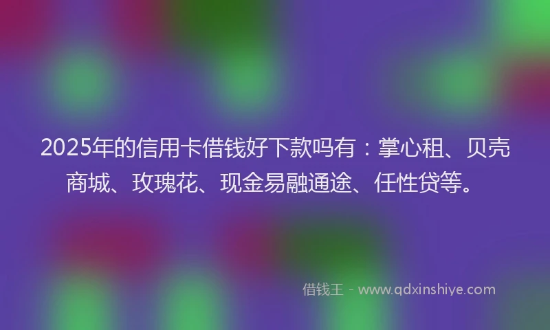 2025年的信用卡借钱好下款吗有：掌心租、贝壳商城、玫瑰花、现金易融通途、任性贷等。
