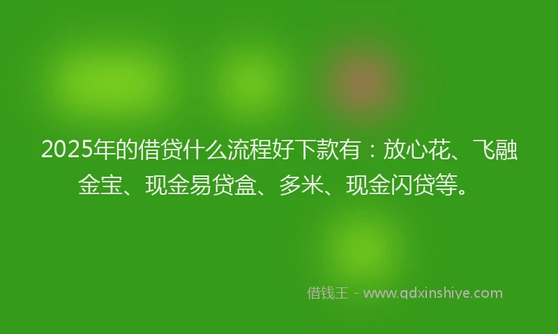 2025年的借贷什么流程好下款有：放心花、飞融金宝、现金易贷盒、多米、现金闪贷等。
