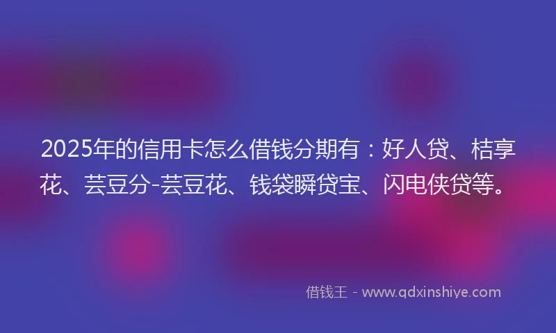 2025年的信用卡怎么借钱分期有：好人贷、桔享花、芸豆分-芸豆花、钱袋瞬贷宝、闪电侠贷等。