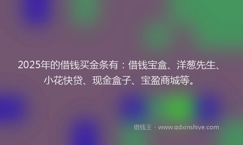 2025年的借钱买金条有：借钱宝盒、洋葱先生、小花快贷、现金盒子、宝盈商城等。