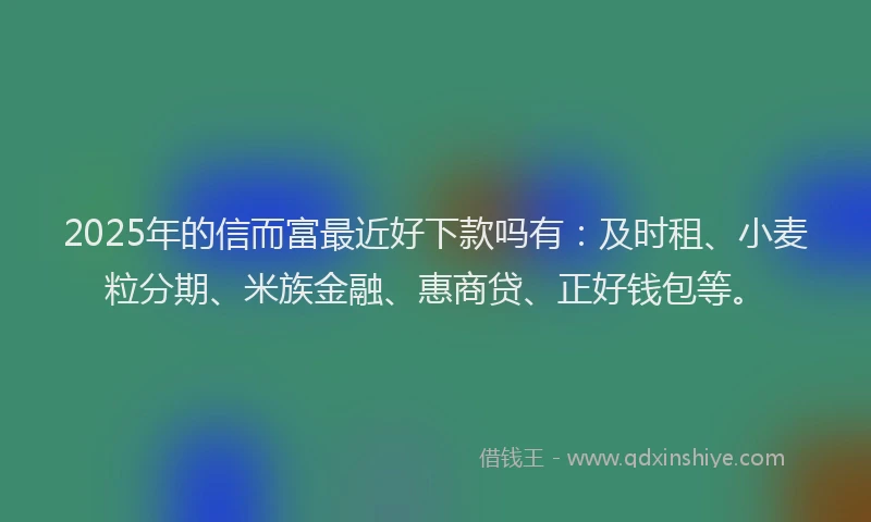 2025年的信而富最近好下款吗有：及时租、小麦粒分期、米族金融、惠商贷、正好钱包等。