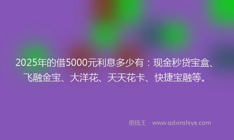 2025年的借5000元利息多少有：现金秒贷宝盒、飞融金宝、大洋花、天天花卡、快捷宝融等。