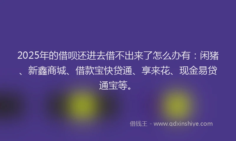 2025年的借呗还进去借不出来了怎么办有：闲猪、新鑫商城、借款宝快贷通、享来花、现金易贷通宝等。