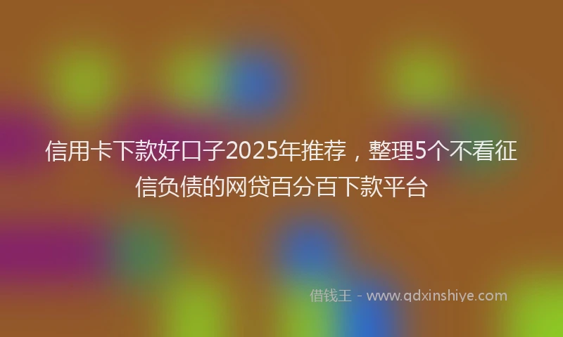 信用卡下款好口子2025年推荐，整理5个不看征信负债的网贷百分百下款平台
