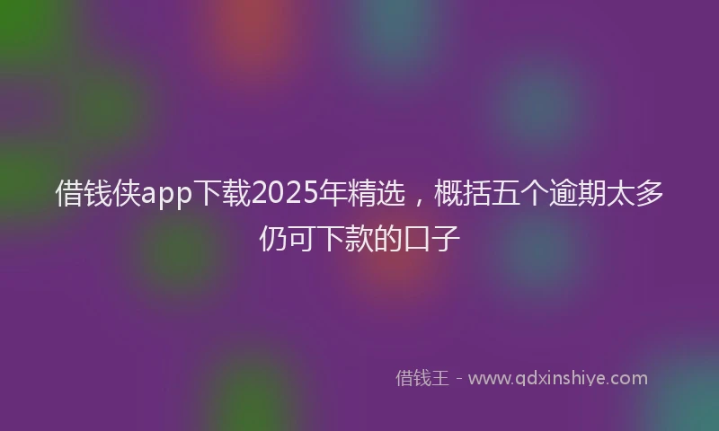 借钱侠app下载2025年精选，概括五个逾期太多仍可下款的口子