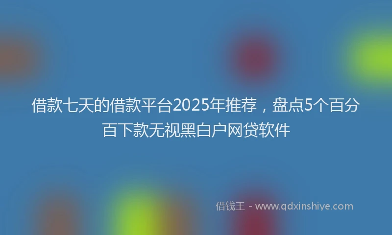 借款七天的借款平台2025年推荐，盘点5个百分百下款无视黑白户网贷软件