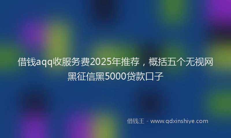 借钱aqq收服务费2025年推荐，概括五个无视网黑征信黑5000贷款口子