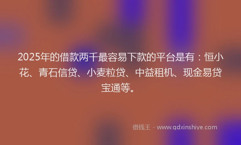 2025年的借款两千最容易下款的平台是有：恒小花、青石信贷、小麦粒贷、中益租机、现金易贷宝通等。