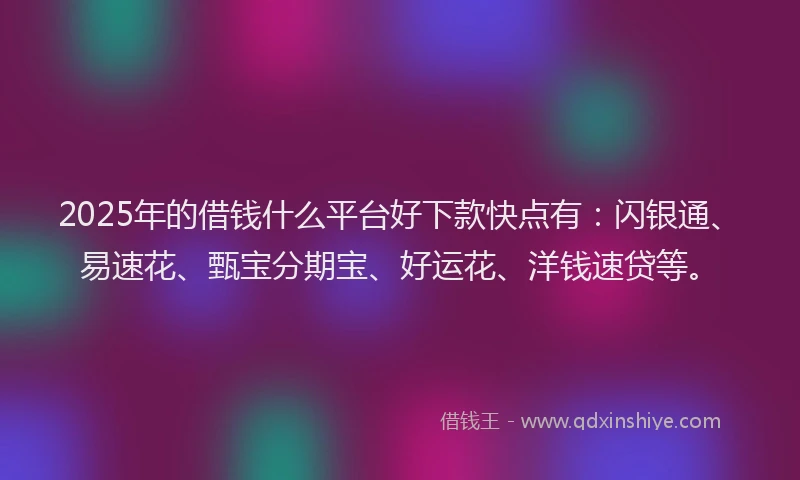 2025年的借钱什么平台好下款快点有：闪银通、易速花、甄宝分期宝、好运花、洋钱速贷等。