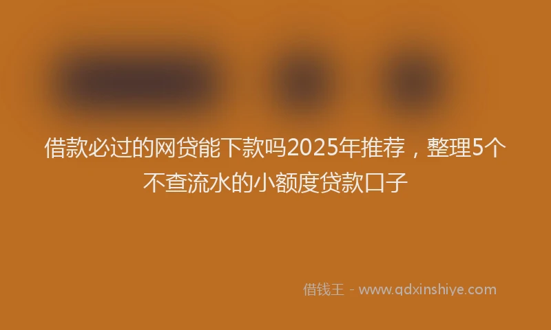 借款必过的网贷能下款吗2025年推荐，整理5个不查流水的小额度贷款口子