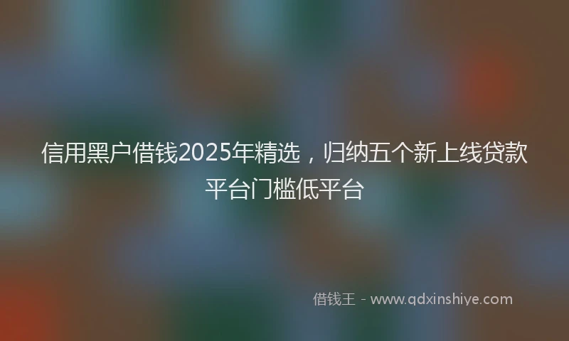 信用黑户借钱2025年精选，归纳五个新上线贷款平台门槛低平台