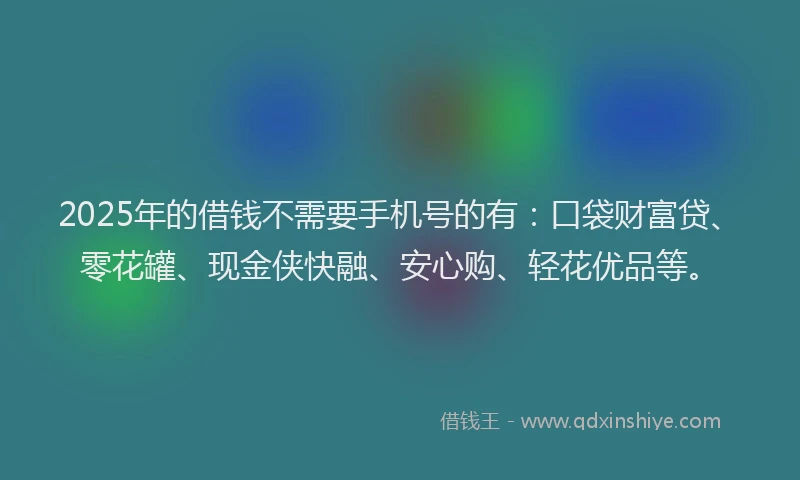 2025年的借钱不需要手机号的有：口袋财富贷、零花罐、现金侠快融、安心购、轻花优品等。
