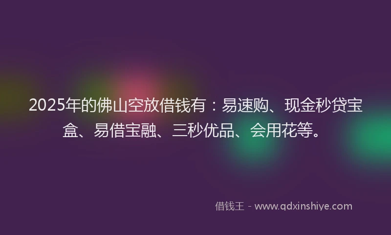 2025年的佛山空放借钱有：易速购、现金秒贷宝盒、易借宝融、三秒优品、会用花等。